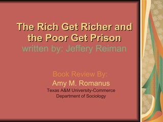 The Rich Get Richer and the Poor Get Prison written by: Jeffery Reiman Book Review By:   Amy M. Romanus Texas A&M University-Commerce Department of Sociology 