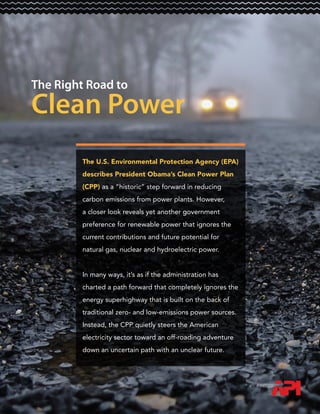 The Right Road to
Clean Power
The U.S. Environmental Protection Agency (EPA)
describes President Obama’s Clean Power Plan
(CPP) as a “historic” step forward in reducing
carbon emissions from power plants. However,
a closer look reveals yet another government
preference for renewable power that ignores the
current contributions and future potential for
natural gas, nuclear and hydroelectric power.
In many ways, it’s as if the administration has
charted a path forward that completely ignores the
energy superhighway that is built on the back of
traditional zero- and low-emissions power sources.
Instead, the CPP quietly steers the American
electricity sector toward an off-roading adventure
down an uncertain path with an unclear future.
 