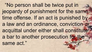 “No person shall be twice put in
jeopardy of punishment for the same
time offense. If an act is punished by
a law and an ordinance, conviction or
acquittal under either shall constitute
a bar to another prosecution for the
same act.”
 
