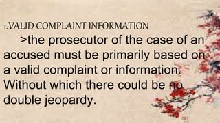 1.VALID COMPLAINT INFORMATION
>the prosecutor of the case of an
accused must be primarily based on
a valid complaint or information.
Without which there could be no
double jeopardy.
 
