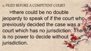 2. FILED BEFORE A COMPETENT COURT
>there could be no double
jeopardy to speak of if the court who
previously decided the case was a
court which has no jurisdiction. There
is no power to decide without
jurisdiction.
 