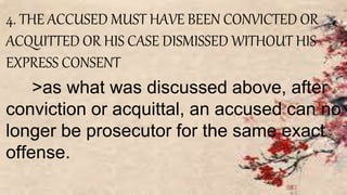 4. THE ACCUSED MUST HAVE BEEN CONVICTED OR
ACQUITTED OR HIS CASE DISMISSED WITHOUT HIS
EXPRESS CONSENT
>as what was discussed above, after
conviction or acquittal, an accused can no
longer be prosecutor for the same exact
offense.
 