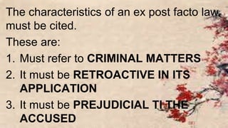The characteristics of an ex post facto law
must be cited.
These are:
1. Must refer to CRIMINAL MATTERS
2. It must be RETROACTIVE IN ITS
APPLICATION
3. It must be PREJUDICIAL TI THE
ACCUSED
 