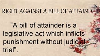 RIGHT AGAINST A BILL OF ATTAINDER
“A bill of attainder is a
legislative act which inflicts
punishment without judicial
trial”.
 