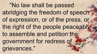 “No law shall be passed
abridging the freedom of speech
of expression, or of the press, or
the right of the people peaceably
to assemble and petition the
government for redress of
grievances.”
 