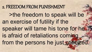 2. FREEDOM FROM PUNISHMENT
>the freedom to speak will be
an exercise of futility if the
speaker will tame his tone for he
is afraid of retaliations coming
from the persons he just criticized.
 