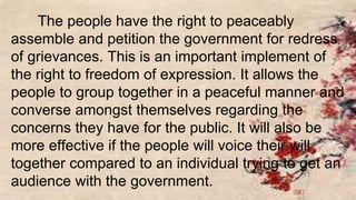 The people have the right to peaceably
assemble and petition the government for redress
of grievances. This is an important implement of
the right to freedom of expression. It allows the
people to group together in a peaceful manner and
converse amongst themselves regarding the
concerns they have for the public. It will also be
more effective if the people will voice their will
together compared to an individual trying to get an
audience with the government.
 