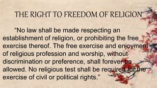 THE RIGHT TO FREEDOM OF RELIGION
“No law shall be made respecting an
establishment of religion, or prohibiting the free
exercise thereof. The free exercise and enjoyment
of religious profession and worship, without
discrimination or preference, shall forever be
allowed. No religious test shall be required for the
exercise of civil or political rights.”
 