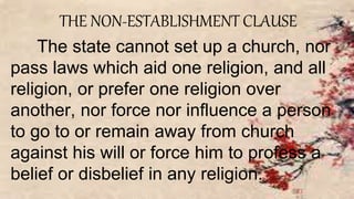 THE NON-ESTABLISHMENT CLAUSE
The state cannot set up a church, nor
pass laws which aid one religion, and all
religion, or prefer one religion over
another, nor force nor influence a person
to go to or remain away from church
against his will or force him to profess a
belief or disbelief in any religion.
 