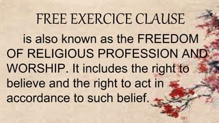 FREE EXERCICE CLAUSE
is also known as the FREEDOM
OF RELIGIOUS PROFESSION AND
WORSHIP. It includes the right to
believe and the right to act in
accordance to such belief.
 