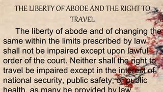 THE LIBERTY OF ABODE AND THE RIGHT TO
TRAVEL
The liberty of abode and of changing the
same within the limits prescribed by law
shall not be impaired except upon lawful
order of the court. Neither shall the right to
travel be impaired except in the interest of
national security, public safety, or public
 