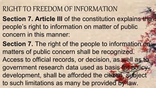 RIGHT TO FREEDOM OF INFORMATION
Section 7. Article III of the constitution explains the
people’s right to information on matter of public
concern in this manner:
Section 7. The right of the people to information on
matters of public concern shall be recognized.
Access to official records, or decision, as well as to
government research data used as basis for policy
development, shall be afforded the citizen, subject
to such limitations as many be provided by law.
 