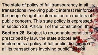 The state of policy of full transparency in all
transactions involving public interest reinforces
the people’s right to information on matters of
public concern. This state policy is expressed
in section 28, Article II of the constitution, thus:
Section 28. Subject to reasonable conditions
prescribed by law, the state adopts and
implements a policy of full public disclosure of
all its transactions involving public interest.
 