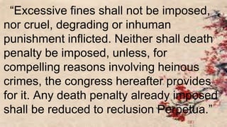 “Excessive fines shall not be imposed,
nor cruel, degrading or inhuman
punishment inflicted. Neither shall death
penalty be imposed, unless, for
compelling reasons involving heinous
crimes, the congress hereafter provides
for it. Any death penalty already imposed
shall be reduced to reclusion Perpetua.”
 