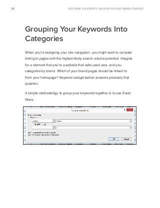 seo from the experts: DEVELOP YOUR KEYWORD STRATEGY14
www.Hubspot.com
Share This Ebook!
Grouping Your Keywords Into
Categories
When you’re designing your site navigation, you might want to consider
linking to pages with the highest likely search volume potential. Imagine
for a moment that you’re a website that sells used cars, and you
categorize by brand. Which of your brand pages should be linked to
from your homepage? Keyword categorisation answers precisely that
question.
A simple methodology to group your keywords together is to use Excel
filters:
 