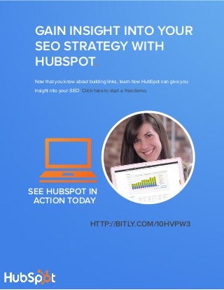 seo from the experts: DEVELOP YOUR KEYWORD STRATEGY16
www.Hubspot.com
Share This Ebook!
Now that you know about building links, learn how HubSpot can give you
insight into your SEO. Click here to start a free demo.
GAIN INSIGHT INTO YOUR
SEO STRATEGY WITH
HUBSPOT.
SEE HUBSPOT IN
ACTION TODAY.
http://bitly.com/10HVpW3
 