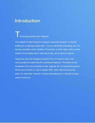 seo from the experts: DEVELOP YOUR KEYWORD STRATEGY5
www.Hubspot.com
Share This Ebook!
The buying process has changed.
The subject of user behaviour research, keyword research, or search
profiling is a relatively broad topic -- but an extremely interesting one. It’s
become possible, with a handful of free tools, to fetch data to tell us what
search terms people use in their day to day use of search engines.
Using free tools like Google’s Keyword Tool, it’s easy to learn how
many people are searching for a particular keyword. That data can be
translated into a site architecture that “catches all” of the potential search
terms you can think of, and in classic SEO, that’s where the journey
ends. It’s important, however, to fully understand your customer’s buyer
search behaviour.
Introduction
 
