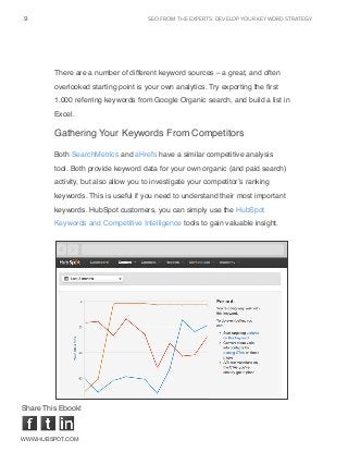 seo from the experts: DEVELOP YOUR KEYWORD STRATEGY9
www.Hubspot.com
Share This Ebook!
There are a number of different keyword sources – a great, and often
overlooked starting point is your own analytics. Try exporting the first
1,000 referring keywords from Google Organic search, and build a list in
Excel.
Gathering Your Keywords From Competitors
Both SearchMetrics and aHrefs have a similar competitive analysis
tool. Both provide keyword data for your own organic (and paid search)
activity, but also allow you to investigate your competitor’s ranking
keywords. This is useful if you need to understand their most important
keywords. HubSpot customers, you can simply use the HubSpot
Keywords and Competitive Intelligence tools to gain valuable insight.
 