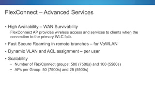 FlexConnect – Advanced Services
• High Availability – WAN Survivability
FlexConnect AP provides wireless access and services to clients when the
connection to the primary WLC fails
• Fast Secure Roaming in remote branches – for VoWLAN
• Dynamic VLAN and ACL assignment – per user
• Scalability
• Number of FlexConnect groups: 500 (7500s) and 100 (5500s)
• APs per Group: 50 (7500s) and 25 (5500s)
 
