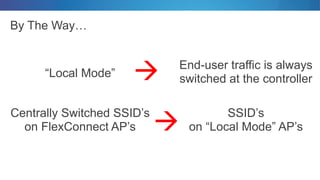 By The Way…
• SSID’s
on “Local Mode” AP’s
• Centrally Switched SSID’s
on FlexConnect AP’s
• End-user traffic is always
switched at the controller• “Local Mode” 

 