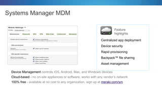 Systems Manager MDM
Feature
highlights
Device Management controls iOS, Android, Mac, and Windows devices
Cloud-based - no on-site appliances or software, works with any vendor’s network
100% free - available at no cost to any organization, sign up at meraki.com/sm
Centralized app deployment
Device security
Rapid provisioning
Backpack™ file sharing
Asset management
 