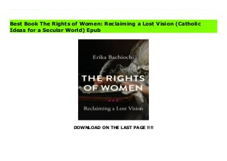DOWNLOAD ON THE LAST PAGE !!!!
Download Here https://ebooklibrary.solutionsforyou.space/?book=0268200823 Erika Bachiochi offers an original look at the development of feminism in the United States, advancing a vision of rights that rests upon our responsibilities to others.In The Rights of Women, Erika Bachiochi explores the development of feminist thought in the United States. Inspired by the writings of Mary Wollstonecraft, Bachiochi presents the intellectual history of a lost vision of women's rights, seamlessly weaving philosophical insight, biographical portraits, and constitutional law to showcase the once predominant view that our rights properly rest upon our concrete responsibilities to God, self, family, and community.Bachiochi proposes a philosophical and legal framework for rights that builds on the communitarian tradition of feminist thought as seen in the work of Elizabeth Fox-Genovese and Jean Bethke Elshtain. Drawing on the insight of prominent figures such as Sarah Grimk?, Frances Willard, Florence Kelley, Betty Friedan, Pauli Murray, Ruth Bader Ginsburg, and Mary Ann Glendon, this book is unique in its treatment of the moral roots of women's rights in America and its critique of the movement's current trajectory. The Rights of Women provides a synthesis of ancient wisdom and modern political insight that locates the family's vital work at the very center of personal and political self-government. Bachiochi demonstrates that when rights are properly understood as a civil and political apparatus born of the natural duties we owe to one another, they make more visible our personal responsibilities and more viable our common life together.This smart and sophisticated application of Wollstonecraft's thought will serve as a guide for how we might better value the culturally essential work of the home and thereby promote authentic personal and political freedom. The Rights of Women will interest students and scholars of political theory, gender and women's studies, constitutional law, and all readers interested in
women's rights. Read Online PDF The Rights of Women: Reclaiming a Lost Vision (Catholic Ideas for a Secular World) Read PDF The Rights of Women: Reclaiming a Lost Vision (Catholic Ideas for a Secular World) Download Full PDF The Rights of Women: Reclaiming a Lost Vision (Catholic Ideas for a Secular World)
Best Book The Rights of Women: Reclaiming a Lost Vision (Catholic
Ideas for a Secular World) Epub
 
