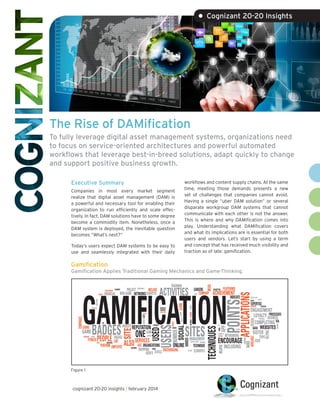 • Cognizant 20-20 Insights

The Rise of DAMification
To fully leverage digital asset management systems, organizations need
to focus on service-oriented architectures and powerful automated
workflows that leverage best-in-breed solutions, adapt quickly to change
and support positive business growth.
Executive Summary

workflows and content supply chains. At the same
time, meeting those demands presents a new
set of challenges that companies cannot avoid.
Having a single “uber DAM solution” or several
disparate workgroup DAM systems that cannot
communicate with each other is not the answer.
This is where and why DAMification comes into
play. Understanding what DAMification covers
and what its implications are is essential for both
users and vendors. Let’s start by using a term
and concept that has received much visibility and
traction as of late: gamification.

Companies in most every market segment
realize that digital asset management (DAM) is
a powerful and necessary tool for enabling their
organization to run efficiently and scale effectively. In fact, DAM solutions have to some degree
become a commodity item. Nonetheless, once a
DAM system is deployed, the inevitable question
becomes “What’s next?”
Today’s users expect DAM systems to be easy to
use and seamlessly integrated with their daily

Gamification

Gamification Applies Traditional Gaming Mechanics and Game-Thinking.

Figure 1

cognizant 20-20 insights | february 2014

VIRTUAL SINCE DESIRABLE

EXCEED

TECHNIQUE
ELEMENTS

FREE-TO-AIR
HEALTH
SEVEN

POINTS

EXAMPLES
GIFTING

EXPERTISE
FACEBOOK

POTENTIAL

ENGAGEMENT
PROCESSES
LOYALTY BUSINESS
PRIVILEGES
COMPLETING VIA
DATA WEBSITES
SISTER

CENTER

NETWORKING

ENCOURAGE
INCLUDING

ENGAGING

DESIGN

APP

FORMS

INDICATE

HELPING

VARIOUS

MANAGEMENT

KEY

APPLICATIONS

PLATFORMS

RELATED

SITES

SOCIAL

USERS
NUMBER

ALSO

ONE

USED

SITE

WEBSITE REPUTATION EXTREMIST
KNOWN
GAME
GAIN
BOARDS
STRATEGIC SCORES
ENGAGE
FITNESS
SERVICES
BUILD
BEHAVIORS LIKE
USE ORGANIZATIONS
PERFORM EMPLOYEE
ONLINE
NOVEMBER
SHOPPING TAKING
LEVELS ENCOURAGING
USER’S
GAINS

REDCRITTER

ACHIEVEMENT

TECHNIQUES

ROI

RIBBONS

BADGES
PEOPLE

FEBRUARY

TV

BEGINNING UPCOMING GAMING

MODERATE
ANSWERS
CHECK-INS

ADOPT

COMPANIES

LEVINE

PRIVILEGE

CAREERS
BUILT COMPANY

BASED
AVAILABLE

ACTIVITIES
RELATES DEVHUB

FINANCIAL

MILESTONES

ADDING

PROJECT PARTNERSHIP INCLUDE
NON-GAME NETWORKS SURVEYS

PLANNERS

SIGNIFICANT

MEDIA

TRAINING

GAMIFICATION
PROGRAMMERS

TOPIC
USER

 