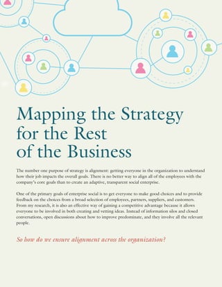 Mapping the Strategy
for the Rest
of the Business
The number one purpose of strategy is alignment: getting everyone in the organization to understand
how their job impacts the overall goals. There is no better way to align all of the employees with the
company’s core goals than to create an adaptive, transparent social enterprise.
One of the primary goals of enterprise social is to get everyone to make good choices and to provide
feedback on the choices from a broad selection of employees, partners, suppliers, and customers.
From my research, it is also an effective way of gaining a competitive advantage because it allows
everyone to be involved in both creating and vetting ideas. Instead of information silos and closed
conversations, open discussions about how to improve predominate, and they involve all the relevant
people.
So how do we ensure alignment across the organization?
 