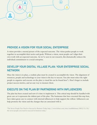 PROVIDE A VISION FOR YOUR SOCIAL ENTERPRISE
A vision provides a mental picture of the expected outcome. The vision pushes people to work
together to accomplish their tactics and goals. Without a vision, most people can’t align their
own work with an expected outcome. As we’ve seen in our research, this dramatically reduces the
individual commitment to a social enterprise.
DEVELOP YOUR DIGITAL VILLAGE PLAN: YOUR ENTERPRISE SOCIAL
NETWORK
Once the vision is in place, a realistic plan must be created to accomplish the vision. The alignment of
resources, people and technology to your vision is the key to success. You also must select the right
people to organize and execute on the plan (a visual list can be found here3
). Don’t forget to include
project success metrics, and an easy way to measure them.
EXECUTE ON THE PLAN BY PARTNERING WITH INFLUENCERS
The plan has been created and now it’s time to implement it. This critical step should be handled with
great care as it represents the riskiest part of the plan. The businesses that have executed this step best,
have taken great care to connect with internal influencers to help support the rollout. Influencers can
help promote the vision and the changes that are associated with it.
3
The Seven People You Need to Succeed in Business Today http://www.forbes.com/sites/markfidelman/2012/11/15/
the-seven-people-you-need-to-succeed-in-business-today/
 
