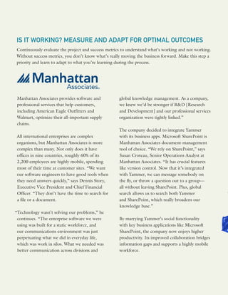 IS IT WORKING? MEASURE AND ADAPT FOR OPTIMAL OUTCOMES
Continuously evaluate the project and success metrics to understand what’s working and not working.
Without success metrics, you don’t know what’s really moving the business forward. Make this step a
priority and learn to adapt to what you’re learning during the process.
Manhattan Associates provides software and
professional services that help customers,
including American Eagle Outfitters and
Walmart, optimize their all-important supply
chains.
All international enterprises are complex
organisms, but Manhattan Associates is more
complex than many. Not only does it have
offices in nine countries, roughly 60% of its
2,200 employees are highly mobile, spending
most of their time at customer sites. “We want
our software engineers to have good tools when
they need answers quickly,” says Dennis Story,
Executive Vice President and Chief Financial
Officer. “They don’t have the time to search for
a file or a document.
“Technology wasn’t solving our problems,” he
continues. “The enterprise software we were
using was built for a static workforce, and
our communications environment was just
perpetuating what we did in everyday life,
which was work in silos. What we needed was
better communication across divisions and
global knowledge management. As a company,
we knew we’d be stronger if R&D [Research
and Development] and our professional services
organization were tightly linked.”
The company decided to integrate Yammer
with its business apps. Microsoft SharePoint is
Manhattan Associates document-management
tool of choice. “We rely on SharePoint,” says
Susan Croteau, Senior Operations Analyst at
Manhattan Associates. “It has crucial features
like version control. Now that it’s integrated
with Yammer, we can message somebody on
the fly, or throw a question out to a group—
all without leaving SharePoint. Plus, global
search allows us to search both Yammer
and SharePoint, which really broadens our
knowledge base.”
By marrying Yammer’s social functionality
with key business applications like Microsoft
SharePoint, the company now enjoys higher
productivity. Its improved collaboration bridges
information gaps and supports a highly mobile
workforce.
 