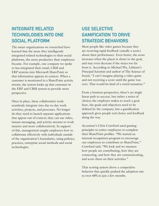 INTEGRATE RELATED
TECHNOLOGIES INTO ONE
SOCIAL PLATFORM
The smart organizations we researched have
learned that the more they intelligently
integrated related technologies to their social
platforms, the more productive their employees
became. For example, one company we spoke
to has integrated their email, CRM and
ERP systems into Microsoft SharePoint so
that information appears in context. When a
customer is mentioned in a SharePoint activity
stream, the system looks up that customer in
the ERP and CRM system to provide more
perspective.
Once in place, these collaborative tools
seamlessly integrate into day-to-day work
activities, projects, and processes. No longer
do they need to launch separate applications
that appear out of context; they can use video,
instant messaging, and activity streams to work
smarter and more collaboratively. In support
of this, management taught employees how to
collaborate effectively with individuals outside
of the organization’s boundaries, using policies,
practices, enterprise social methods and social
technologies.
USE SELECTIVE
GAMIFICATION TO DRIVE
STRATEGIC BEHAVIORS
Most people like video games because they
are receiving rapid feedback (usually a score)
about their performance. Even better, the score
increases when the player is closer to the goal,
and may even decrease if she strays too far
from it. According to Michael Wu, Lithium’s
Principal Scientist and author of The Science of
Social, “I can’t imagine playing a video game
and not receiving a score until the game was
over. That would be kind of a weird sensation.”
From a business perspective, there’s no single
linear path to success, but rather a series of
choices the employee makes to reach a goal.
Sure, the goals and objectives need to be
defined by the company, but a gamification
approach gives people real choice and feedback
along the way.
Accenture’s Chris Crawford used gaming
principles to entice employees to complete
their SharePoint profiles. “We started an
internal recognition program to encourage
our employees to contribute to SharePoint,”
Crawford said, “We look and we measure
how people are contributing, how they are
connecting, and how they are communicating,
and score them on their activities.”
That scoring system drove a competitive
behavior that quickly pushed the adoption rate
to over 60% in just a few months.
 