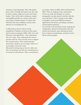 scientists at their fingertips. They will quickly
know what’s working and what’s not, they will
be able to adjust, adapt and evolve into better
leaders. They will be able to influence, inspire
and mobilize people on a massive scale never
seen before in human history. In short, they
will lead with more confidence and be more
effective in everything they do.
As Microsoft as shown with its recent
acquisition of Yammer, its focus on the cloud,
and its intent to integrate Office 365, Lync and
Dynamics with SharePoint – they understand
this new reality. They understand the need to
provide both the vision and the tools to support
this transformation. They understand that
stand-alone solutions are no longer viable in an
increasingly connected world.
Microsoft is betting big on this new shift, and
they are backing it up with real commitments to
its customers and partners. These commitments
are clearly evident in Office 365 and SharePoint
2013. They are making social a natural part
of how we work, but doing it in a secure,
manageable way that doesn’t interfere with the
user experience. They’re giving us the ability
to integrate social across different business
applications and devices, providing a seamless,
uninterrupted experience.
ws everyone to be involved in both creating and
vetting ideas. Instead of information silos and
closed conversations, open discussions about
how to improve predominate, and they involve
all the relevant people.
 