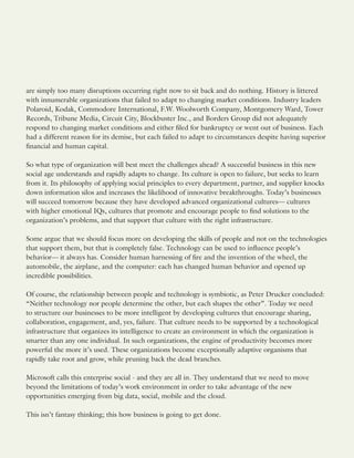 are simply too many disruptions occurring right now to sit back and do nothing. History is littered
with innumerable organizations that failed to adapt to changing market conditions. Industry leaders
Polaroid, Kodak, Commodore International, F.W. Woolworth Company, Montgomery Ward, Tower
Records, Tribune Media, Circuit City, Blockbuster Inc., and Borders Group did not adequately
respond to changing market conditions and either filed for bankruptcy or went out of business. Each
had a different reason for its demise, but each failed to adapt to circumstances despite having superior
financial and human capital.
So what type of organization will best meet the challenges ahead? A successful business in this new
social age understands and rapidly adapts to change. Its culture is open to failure, but seeks to learn
from it. Its philosophy of applying social principles to every department, partner, and supplier knocks
down information silos and increases the likelihood of innovative breakthroughs. Today’s businesses
will succeed tomorrow because they have developed advanced organizational cultures— cultures
with higher emotional IQs, cultures that promote and encourage people to find solutions to the
organization’s problems, and that support that culture with the right infrastructure.
Some argue that we should focus more on developing the skills of people and not on the technologies
that support them, but that is completely false. Technology can be used to influence people’s
behavior— it always has. Consider human harnessing of fire and the invention of the wheel, the
automobile, the airplane, and the computer: each has changed human behavior and opened up
incredible possibilities.
Of course, the relationship between people and technology is symbiotic, as Peter Drucker concluded:
“Neither technology nor people determine the other, but each shapes the other”. Today we need
to structure our businesses to be more intelligent by developing cultures that encourage sharing,
collaboration, engagement, and, yes, failure. That culture needs to be supported by a technological
infrastructure that organizes its intelligence to create an environment in which the organization is
smarter than any one individual. In such organizations, the engine of productivity becomes more
powerful the more it’s used. These organizations become exceptionally adaptive organisms that
rapidly take root and grow, while pruning back the dead branches.
Microsoft calls this enterprise social - and they are all in. They understand that we need to move
beyond the limitations of today’s work environment in order to take advantage of the new
opportunities emerging from big data, social, mobile and the cloud.
This isn’t fantasy thinking; this how business is going to get done.
 
