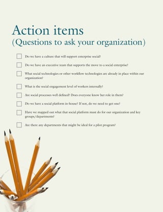 Action items
(Questions to ask your organization)
Do we have a culture that will support enterprise social?
Do we have an executive team that supports the move to a social enterprise?
What social technologies or other workflow technologies are already in place within our
organization?
What is the social engagement level of workers internally?
Are social processes well defined? Does everyone know her role in them?
Do we have a social platform in-house? If not, do we need to get one?
Have we mapped out what that social platform must do for our organization and key
groups/departments?
Are there any departments that might be ideal for a pilot program?
 
