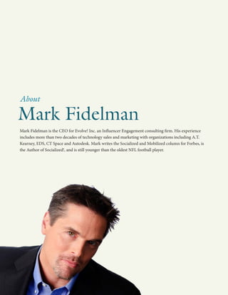 Mark Fidelman is the CEO for Evolve! Inc. an Influencer Engagement consulting firm. His experience
includes more than two decades of technology sales and marketing with organizations including A.T.
Kearney, EDS, CT Space and Autodesk. Mark writes the Socialized and Mobilized column for Forbes, is
the Author of Socialized!, and is still younger than the oldest NFL football player.
Mark Fidelman
About
 