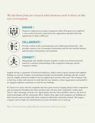 Imagine having a community of motivated employees, subject matter experts, partners and suppliers
helping you succeed. Imagine encountering seemingly insurmountable challenges that get swatted
away by a highly motivated workforce that has aligned their interests with yours. The company’s loss
is their loss, so they will endeavor to work hard for you. Indeed, a robust organization surrounded by
an engaged employee community is ready for any challenge.
It’s hard not to notice that the companies that have gone social are leaping ahead of their competition
and are laying the foundation for future products that will seize their competitors’ market share.
They’ve taken advantage of all the new opportunities that have been handed to them in the form of
social technologies and the community effect. Indeed, these agile social companies are building out
their internal social networks while their competitors fall further and further behind. The longer a
company waits to begin the transformation to social, the harder it is to catch up.
We also know from our research what businesses need to thrive in this
new environment:
ENGAGE /
Empower employees in an open, transparent culture that gives every employee
a voice so they feel more connected to the organization and gives them the
opportunity to make a difference.
COLLABORATE /
Provide a robust social, communications and collaboration framework – that
provides common view of customers/information and the best tools for ideation
and innovation with partners and customers.
CONNECT /
Bring people and valuable resources together to drive your business forward,
based on a common understanding of the competitive landscape and the
company’s mission.
1
http://www.mckinsey.com/insights/high_tech_telecoms_internet/the_social_economy
 