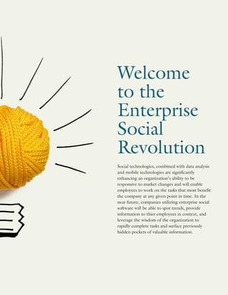 Social technologies, combined with data analysis
and mobile technologies are significantly
enhancing an organization’s ability to be
responsive to market changes and will enable
employees to work on the tasks that most benefit
the company at any given point in time. In the
near future, companies utilizing enterprise social
software will be able to spot trends, provide
information to thier employees in context, and
leverage the wisdom of the organization to
rapidly complete tasks and surface previously
hidden pockets of valuable information.
Welcome
to the
Enterprise
Social
Revolution
 