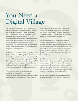 You Need a
Digital Village
The absence of community in the workplace is
deeply distressing. A weekly conference call in
which each person recites a litany of updates
is not a community. Even an hour long, daily
team meeting is not a community. A focus
group is not a community and doesn’t stimulate
innovation. We increasingly use email as the de
facto communication tool which is neither a
community tool nor transparent. We have slowly
eroded the human touch we so desperately need
for genuine connectedness.
It’s become so bad that Isaac Getz, professor at
the top-ranked ESCP Europe School of Business
in Paris, found in a five-year study that only 27%
of the workforce are actively engaged (he called
these engaged workers roosters). A shocking 59%
of employees are not engaged (he called them
tired dogs). And an alarming 14% of employees
are actively disengaged (these he called foxes).
For most companies, Getz’s findings are
troubling. If, presumably, 100% of new
employees are actively engaged when they arrive,
what happens to the majority of them between
their first day of work and today? How do we
reverse the situation and convert the 73% of
disengaged employees to engaged employees?
And most importantly, how can every company
avoid disengagement in the first place?
The problem is that we work within a system
that was designed for an ‘analog’ workplace. A
workplace that was designed by people decades
ago who worked in smaller organizations in close
proximity to one another. Today, as companies
grow larger and are spread out around the
globe, we’ve lost that sense of community – of
connectedness.
So while our customers and employees connect
freely to share their wants and needs using social
technologies outside of work, we tell ourselves
that using social technologies is akin to a night
club. In fact, it has much more in common with
the concept of a town square, where people used
to gather to exchange ideas and insights.
Yet, as our research has shown that true digital
villages (communities) -- that are populated by
 