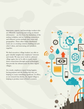 innovators, experts, and knowledge workers who
are efficiently organizing and acting on shared
information -- are free from the limitations of the
analog workplace and are building connections
and influence across multiple time zones and
geographies. These often widely distributed
teams are co-creating content, building on each
other’s ideas, and innovating new products
together.
We find executives (village leaders) are able to
gain valuable insights into employees’ interests
and trends. We may never work in a physical
village again, but we’re able to nearly touch
those connections through social technologies
that provide the infrastructure for these digital
villages.
As a result, employees report being happier,
having purpose and the feeling that they are
helping to create something significant. In effect,
as our research has shown, the digital village is
helping to produce more of Getz’s roosters.
 