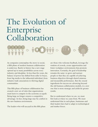 As companies contemplate the move to social,
a fifth phase of modern business collaboration
is underway. Rarely in history has a new stage
opened up so many possibilities across every
industry and discipline. In less than five years, the
balance of power has shifted from seller to buyer,
from big media to the influential individual, from
industry trade associations to thriving digital
communities.
This fifth phase of business collaboration has
created a new set of rules that organizations
must learn to compete in the economy as equals.
Being large no longer ensures a competitive
advantage. In fact, being large may be a deficit in
the new business environment.
The leaders who will succeed in this fifth phase
The Evolution of
Enterprise
Collaboration
are those who welcome feedback, leverage the
wisdom of crowds, create opportunities and
foster workplace environments that promote
innovation. Certainly, the goal of leadership
remains the same: to grow and nurture
people so that they are capable of achieving
business objectives through shared missions
and measurable performance. But the crucial
ingredients for success are advancing beyond
the old business collaboration models, to a new
one that is more strategic and yields far greater
results.
But to understand where we are, we must
first look at where we came from. We must
understand that in each phase, businesses and
their leaders have had to adapt to technological
and market forces.
 