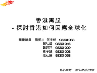 香港再起 －探討香港如何因應全球化 THE RISE 　 OF HONG KONG 團體組員：國貿三  何宇軒  93301063 鄭弘毅  93301046 魏翊翔  93301009 黃子誠  93301008 溫弘庭  93301068 
