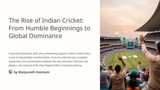 The Rise of Indian Cricket:
From Humble Beginnings to
Global Dominance
A journey of passion, skill, and unwavering support. India's cricket story
is one of remarkable transformation. From its colonial roots to global
supremacy, this presentation explores the key moments. Discover the
players, and cultural shifts that shaped India's cricketing destiny.
by Manjunath Hosmani
 