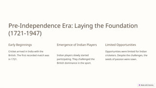 Pre-Independence Era: Laying the Foundation
(1721-1947)
Early Beginnings
Cricket arrived in India with the
British. The first recorded match was
in 1721.
Emergence of Indian Players
Indian players slowly started
participating. They challenged the
British dominance in the sport.
Limited Opportunities
Opportunities were limited for Indian
cricketers. Despite the challenges, the
seeds of passion were sown.
 
