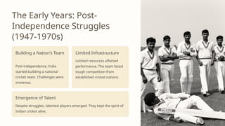 The Early Years: Post-
Independence Struggles
(1947-1970s)
Building a Nation's Team
Post-independence, India
started building a national
cricket team. Challenges were
immense.
Limited Infrastructure
Limited resources affected
performance. The team faced
tough competition from
established cricket nations.
Emergence of Talent
Despite struggles, talented players emerged. They kept the spirit of
Indian cricket alive.
 