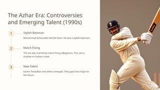 The Azhar Era: Controversies
and Emerging Talent (1990s)
1 Stylish Batsman
Mohammad Azharuddin led the team. He was a stylish batsman.
2 Match Fixing
The era was marred by match-fixing allegations. This cast a
shadow on Indian cricket.
3 New Talent
Sachin Tendulkar and others emerged. They gave fans hope for
the future.
 