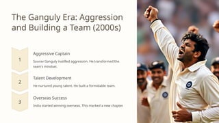 The Ganguly Era: Aggression
and Building a Team (2000s)
Aggressive Captain
Sourav Ganguly instilled aggression. He transformed the
team's mindset.
Talent Development
He nurtured young talent. He built a formidable team.
Overseas Success
India started winning overseas. This marked a new chapter.
 