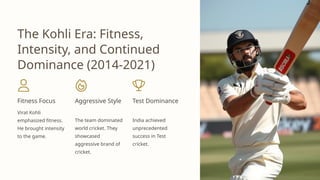 The Kohli Era: Fitness,
Intensity, and Continued
Dominance (2014-2021)
Fitness Focus
Virat Kohli
emphasized fitness.
He brought intensity
to the game.
Aggressive Style
The team dominated
world cricket. They
showcased
aggressive brand of
cricket.
Test Dominance
India achieved
unprecedented
success in Test
cricket.
 