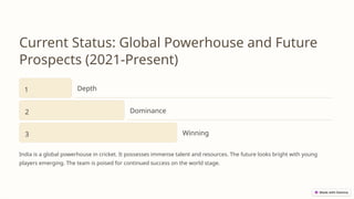 Current Status: Global Powerhouse and Future
Prospects (2021-Present)
1 Depth
2 Dominance
3 Winning
India is a global powerhouse in cricket. It possesses immense talent and resources. The future looks bright with young
players emerging. The team is poised for continued success on the world stage.
 