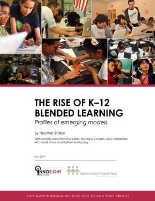 The Rise of K–12
Blended Learning
Profiles of emerging models
By Heather Staker
With contributions from Eric Chan, Matthew Clayton, Alex Hernandez,
Michael B. Horn, and Katherine Mackey
NSTITUTE
NNOSIGHT
April 2011 | E-WP-003
May 2011
VISIT WWW.INNOSIGHTINSTITUTE.ORG TO ADD YOUR PROFILE
 