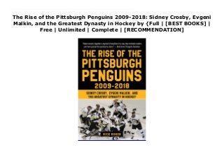 The Rise of the Pittsburgh Penguins 2009-2018: Sidney Crosby, Evgeni
Malkin, and the Greatest Dynasty in Hockey by {Full | [BEST BOOKS] |
Free | Unlimited | Complete | [RECOMMENDATION]
Download The Rise of the Pittsburgh Penguins 2009-2018: Sidney Crosby, Evgeni Malkin, and the Greatest Dynasty in Hockey PDF Online The perfect gift for any fan of Pittsburgh hockey! Here are details about how your beloved hockey team became the dominant NHL franchise of the 21st century.The story of the Pittsburgh Penguins of 2009 to 2018 reads like a classic Greek tragedy, filled with gut-wrenching plot twists and turns. After rising from the ashes of the early 2000s on the wings of young stars Sidney Crosby and Evgeni Malkin to capture the 2009 Stanley Cup, the Penguins were hailed as hockey’s newest superpower.However, plagued by a career-threatening concussion to Crosby and a series of ghastly playoff exits, the would-be dynasty hit the skids. Dismayed over the downward spiral, ownership cleaned house and turned to long-time Carolina general manager Jim Rutherford in an effort to restore the club’s sagging fortunes. With coach Mike Sullivan now at the helm and scorer Phil Kessel on the roster, the Pens put together a stunning resurgence, capturing back-to-back Cups in 2016 and 2017.Rick Buker ties together a ten-year span in a fun-to read format, including an appendix with season by season stats.
 